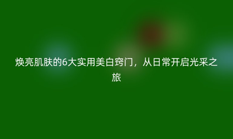 煥亮肌膚的6大實用美白竅門,從日常開啟光采之旅