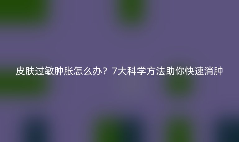 皮膚過敏腫脹怎么辦？7大科學(xué)方法助你快速消腫