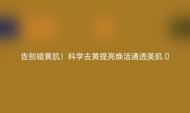告別暗黃??！科學(xué)去黃提亮煥活通透美肌 ??