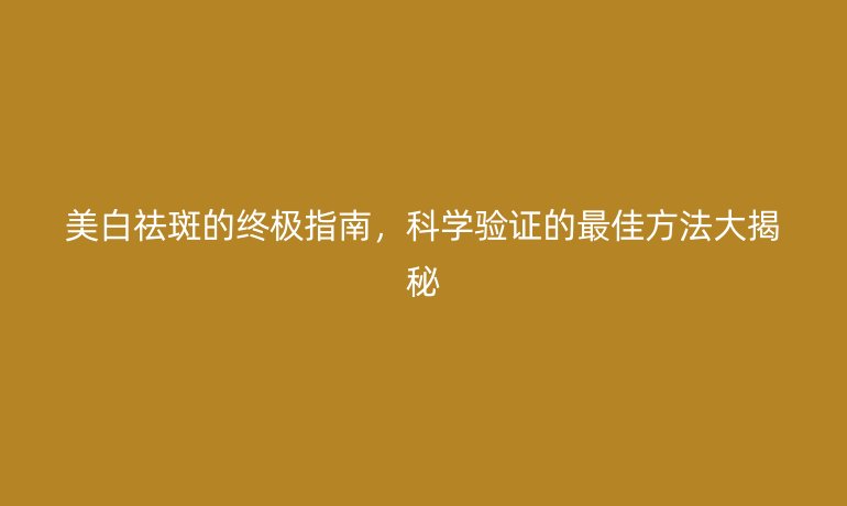 美白祛斑的終極指南，科學(xué)驗證的最佳方法大揭秘