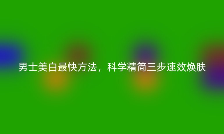男士美白最快方法，科學(xué)精簡三步速效煥膚