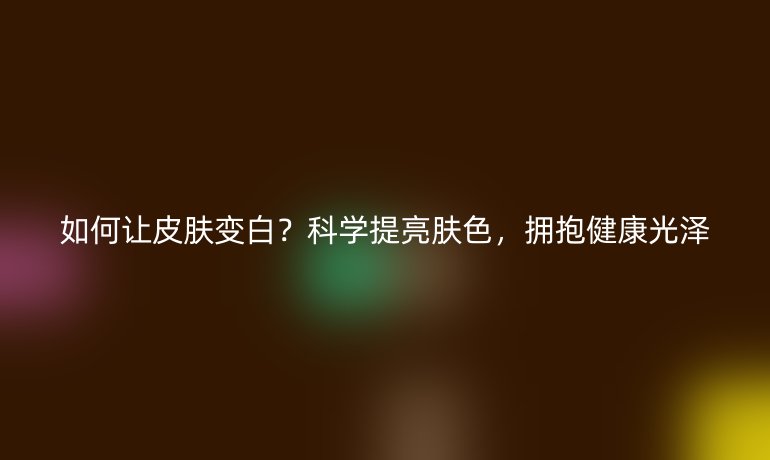 如何讓皮膚變白？科學(xué)提亮膚色，擁抱健康光澤