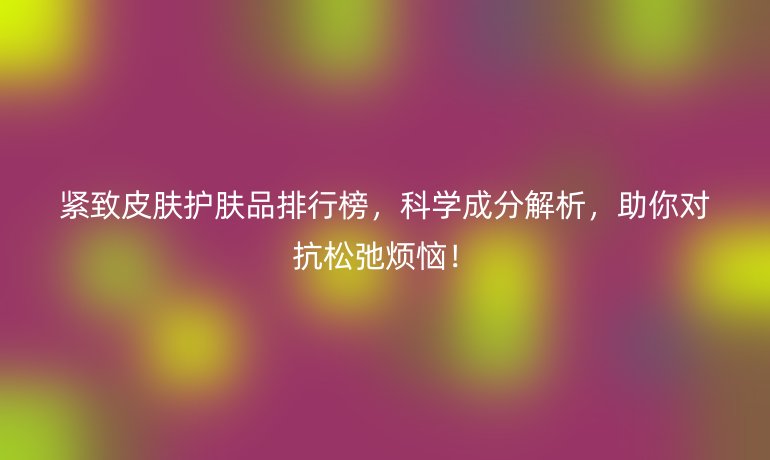 緊致皮膚護膚品排行榜，科學(xué)成分解析，助你對抗松弛煩惱！
