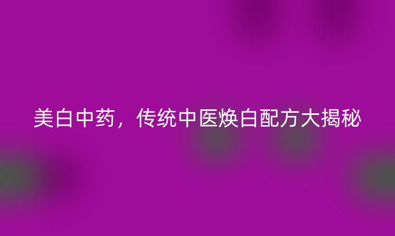 美白中藥，傳統中醫(yī)煥白配方大揭秘