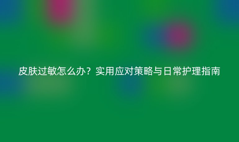 皮膚過敏怎么辦？實用應(yīng)對策略與日常護(hù)理指南