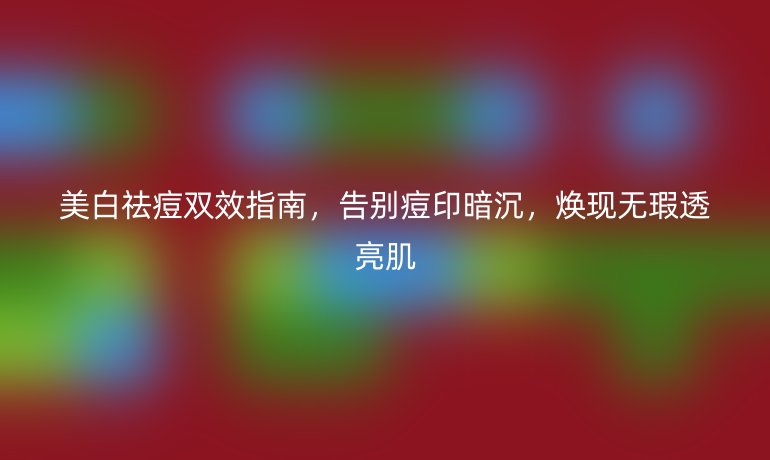 美白祛痘雙效指南，告別痘印暗沉，煥現(xiàn)無瑕透亮肌