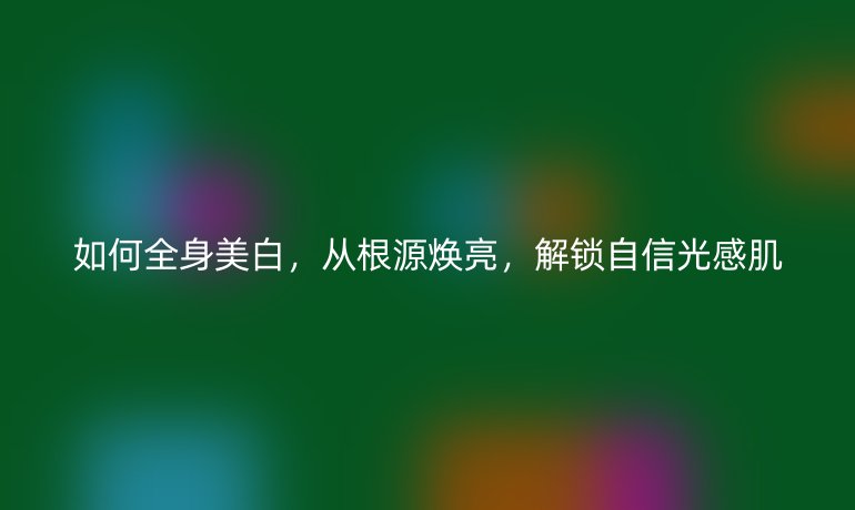 如何全身美白，從根源煥亮，解鎖自信光感肌