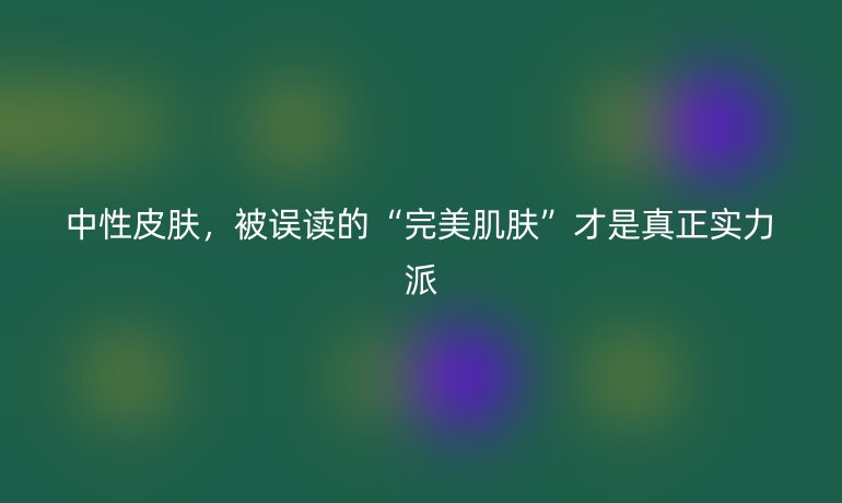 中性皮膚，被誤讀的“完美肌膚”才是真正實(shí)力派