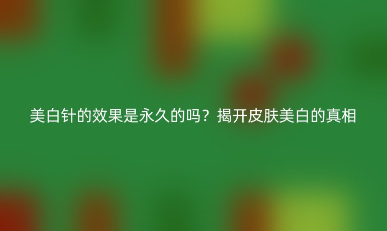 美白針的效果是永久的嗎？揭開皮膚美白的真相