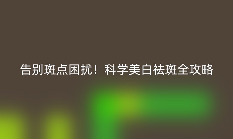 告別斑點(diǎn)困擾！科學(xué)美白祛斑全攻略