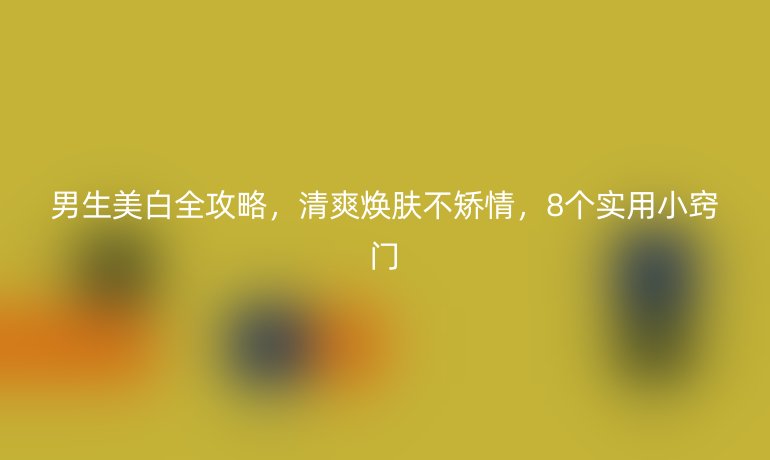 男生美白全攻略，清爽煥膚不矯情，8個(gè)實(shí)用小竅門