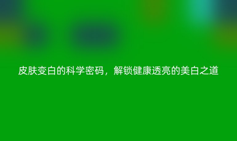 皮膚變白的科學(xué)密碼，解鎖健康透亮的美白之道
