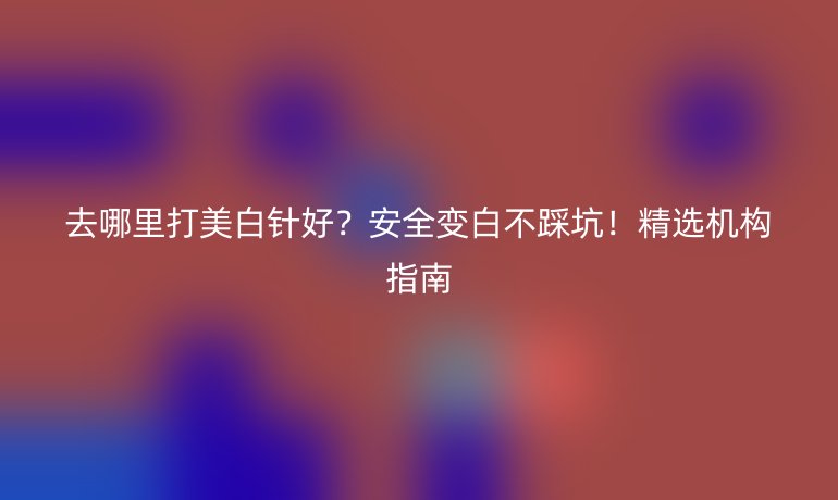 去哪里打美白針好？安全變白不踩坑！精選機(jī)構(gòu)指南