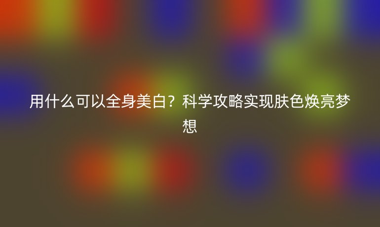 用什么可以全身美白?科學(xué)攻略實(shí)現(xiàn)膚色煥亮夢(mèng)想