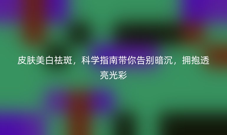 皮膚美白祛斑，科學(xué)指南帶你告別暗沉，擁抱透亮光彩