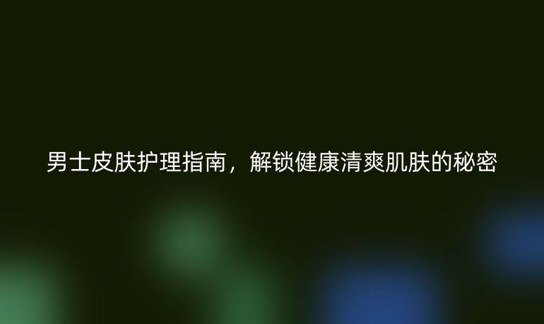 男士皮膚護理指南，解鎖健康清爽肌膚的秘密