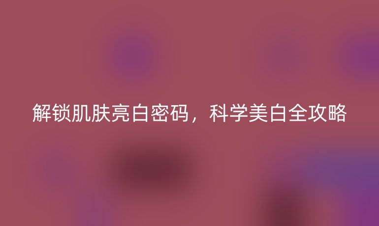 解鎖肌膚亮白密碼，科學(xué)美白全攻略