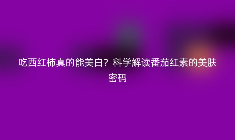 吃西紅柿真的能美白?科學(xué)解讀番茄紅素的美膚密碼