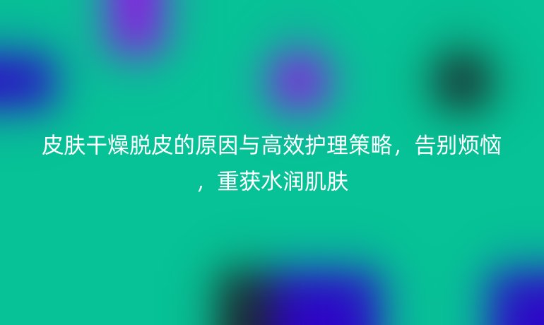皮膚干燥脫皮的原因與高效護(hù)理策略，告別煩惱，重獲水潤肌膚