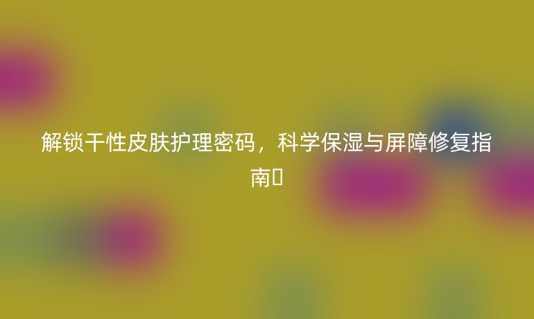 解鎖干性皮膚護理密碼，科學保濕與屏障修復指南??
