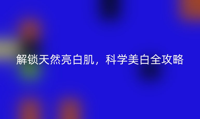 解鎖天然亮白肌，科學(xué)美白全攻略