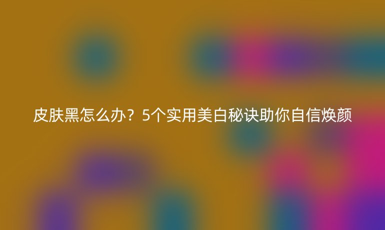 皮膚黑怎么辦？5個(gè)實(shí)用美白秘訣助你自信煥顏