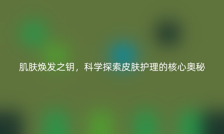 肌膚煥發(fā)之鑰，科學探索皮膚護理的核心奧秘