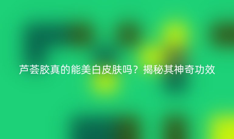 蘆薈膠真的能美白皮膚嗎？揭秘其神奇功效