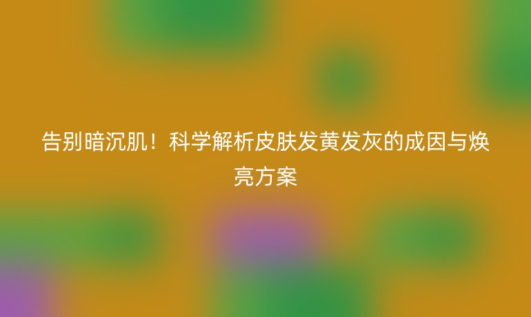 告別暗沉肌!科學解析皮膚發(fā)黃發(fā)灰的成因與煥亮方案