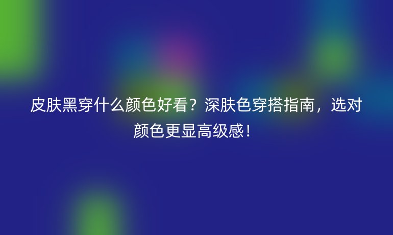 皮膚黑穿什么顏色好看?深膚色穿搭指南,選對顏色更顯高級感!